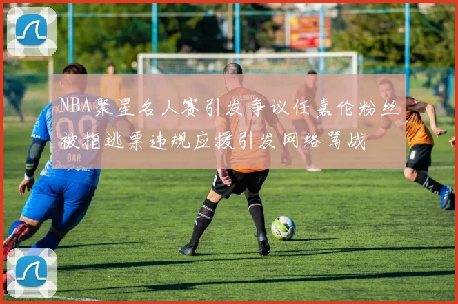 NBA聚星名人赛引发争议任嘉伦粉丝被指逃票违规应援引发网络骂战