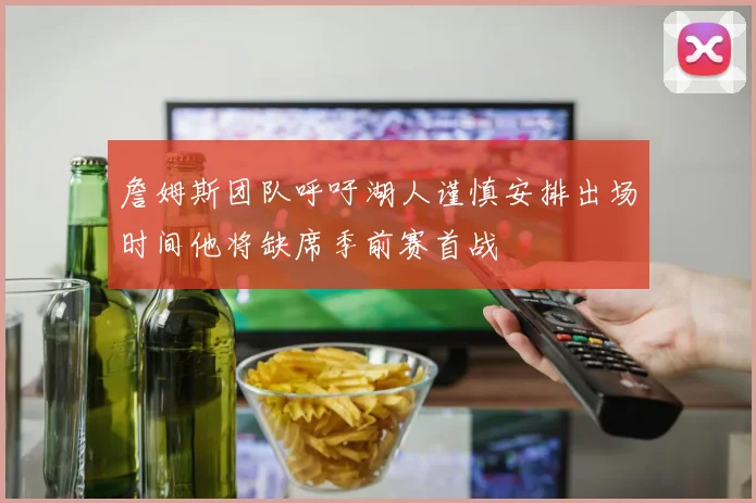 詹姆斯团队呼吁湖人谨慎安排出场时间他将缺席季前赛首战