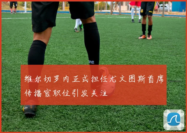 维尔切罗内正式担任尤文图斯首席传播官职位引发关注