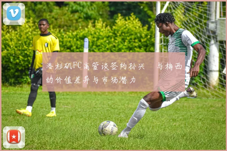 洛杉矶FC高管谈签约孙兴慜与梅西的价值差异与市场潜力