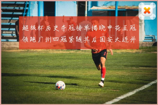 超级杯历史夺冠榜单揭晓申花五冠领跑广州四冠紧随其后国安大连并列第三