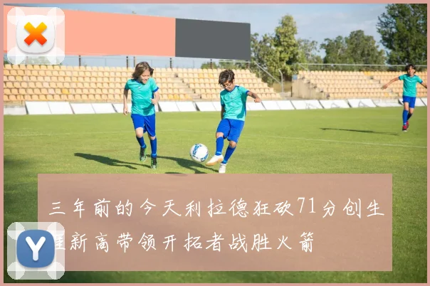 三年前的今天利拉德狂砍71分创生涯新高带领开拓者战胜火箭