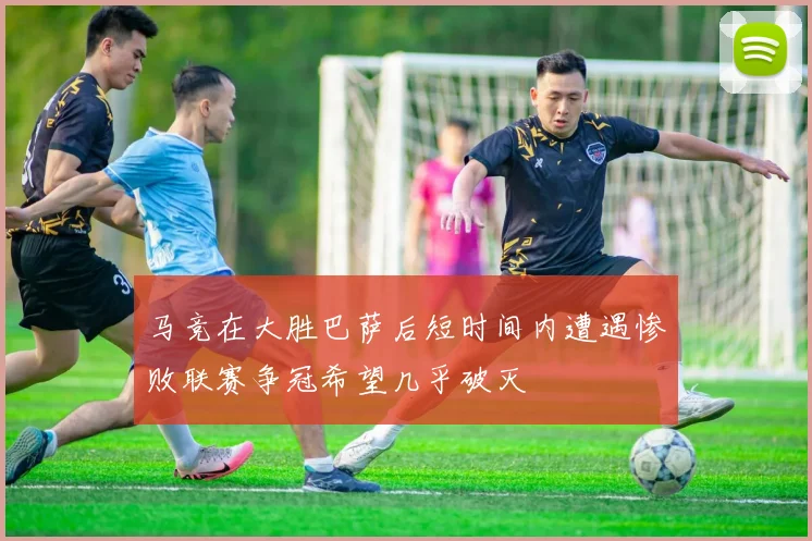 马竞在大胜巴萨后短时间内遭遇惨败联赛争冠希望几乎破灭