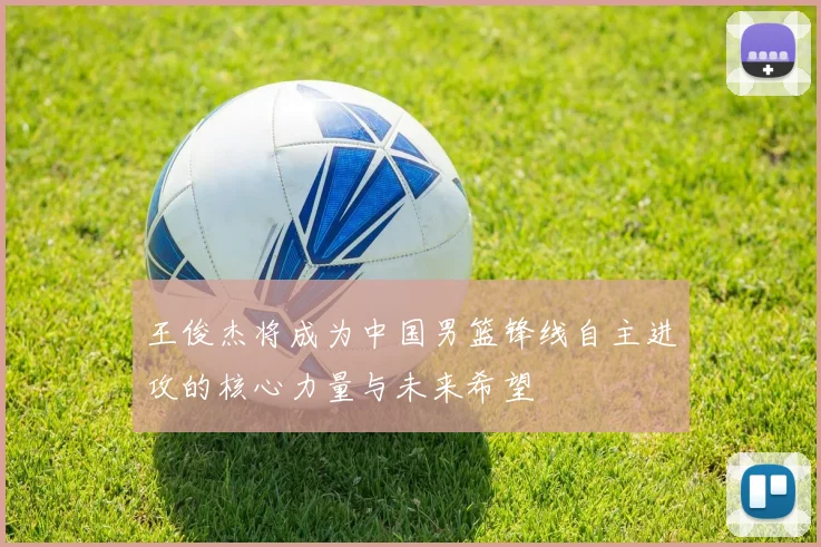 王俊杰将成为中国男篮锋线自主进攻的核心力量与未来希望