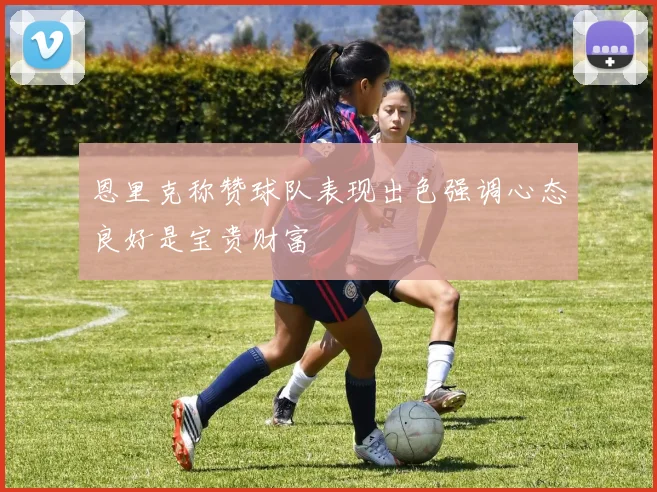 恩里克称赞球队表现出色强调心态良好是宝贵财富