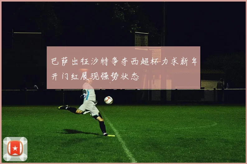 巴萨出征沙特争夺西超杯力求新年开门红展现强势状态